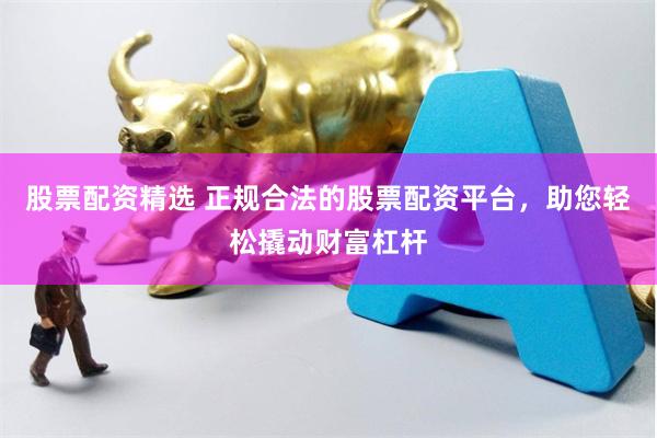 股票配资精选 正规合法的股票配资平台，助您轻松撬动财富杠杆