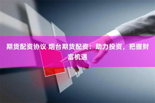 期货配资协议 烟台期货配资：助力投资，把握财富机遇