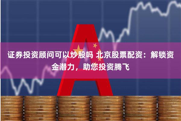 证券投资顾问可以炒股吗 北京股票配资：解锁资金潜力，助您投资腾飞