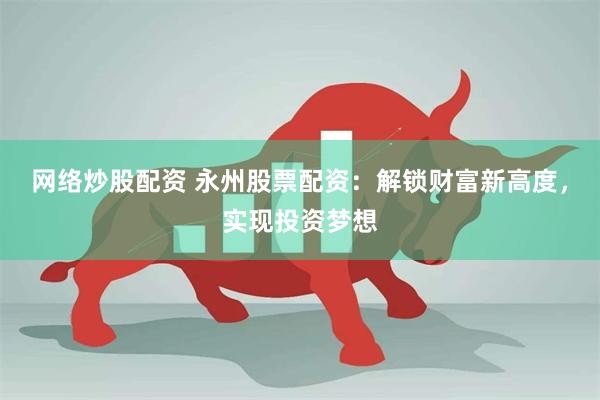 网络炒股配资 永州股票配资：解锁财富新高度，实现投资梦想