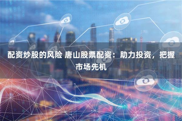 配资炒股的风险 唐山股票配资：助力投资，把握市场先机