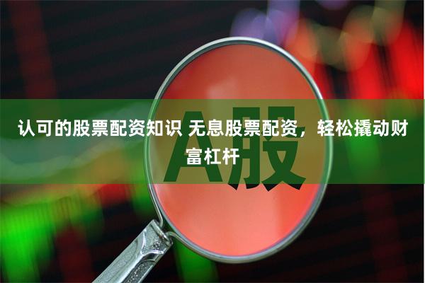 认可的股票配资知识 无息股票配资，轻松撬动财富杠杆