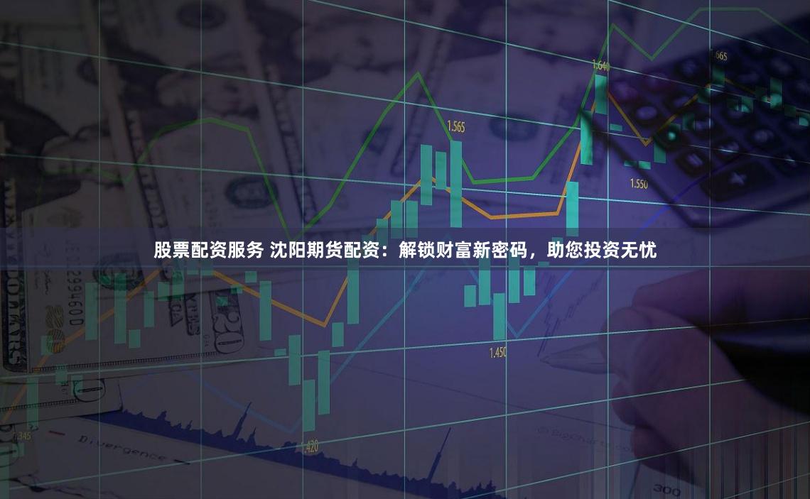 股票配资服务 沈阳期货配资：解锁财富新密码，助您投资无忧