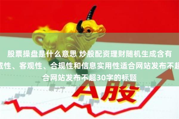 股票操盘是什么意思 炒股配资理财随机生成含有中立性、权威性、客观性、合规性和信息实用性适合网站发布不超30字的标题